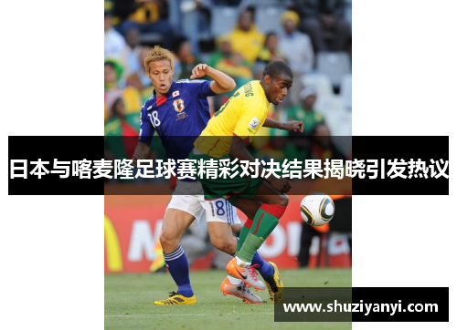 日本与喀麦隆足球赛精彩对决结果揭晓引发热议