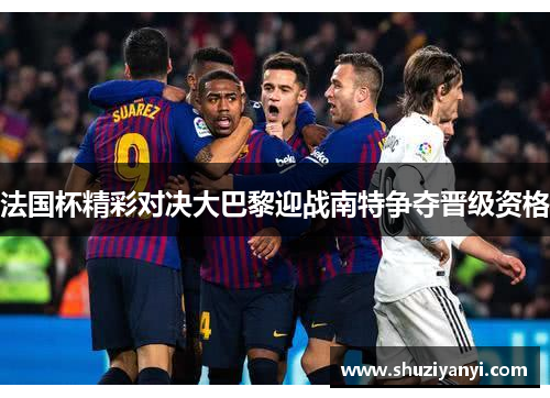 法国杯精彩对决大巴黎迎战南特争夺晋级资格